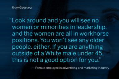 From Glassdoor: “Look around and you will see no women or minorities in leadership, and the women are all in workhorse positions. You won’t see any older people, either. If you are anything outside of a White male under 45, this is not a good option for you.” – Female employee in advertising and marketing industry